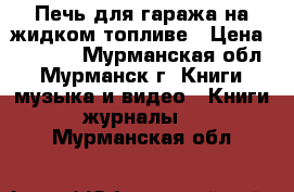 Печь для гаража на жидком топливе › Цена ­ 3 500 - Мурманская обл., Мурманск г. Книги, музыка и видео » Книги, журналы   . Мурманская обл.